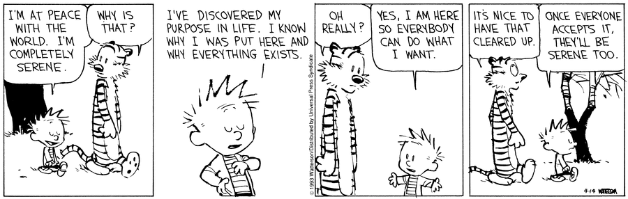Calvin: “I've at peace with the world, I'm completely serene.” Hobbes: “Why's that?” Calvin: “I've discovered my purpose in life. I know why I was put here and why everything exists.” Hobbes: “Oh really?” Calvin: “Yes, I am here so everybody can do what I want.” Hobbes: “It's nice to have that cleared up.” Calvin: “Once everyone accepts it, they'll be serene too.”