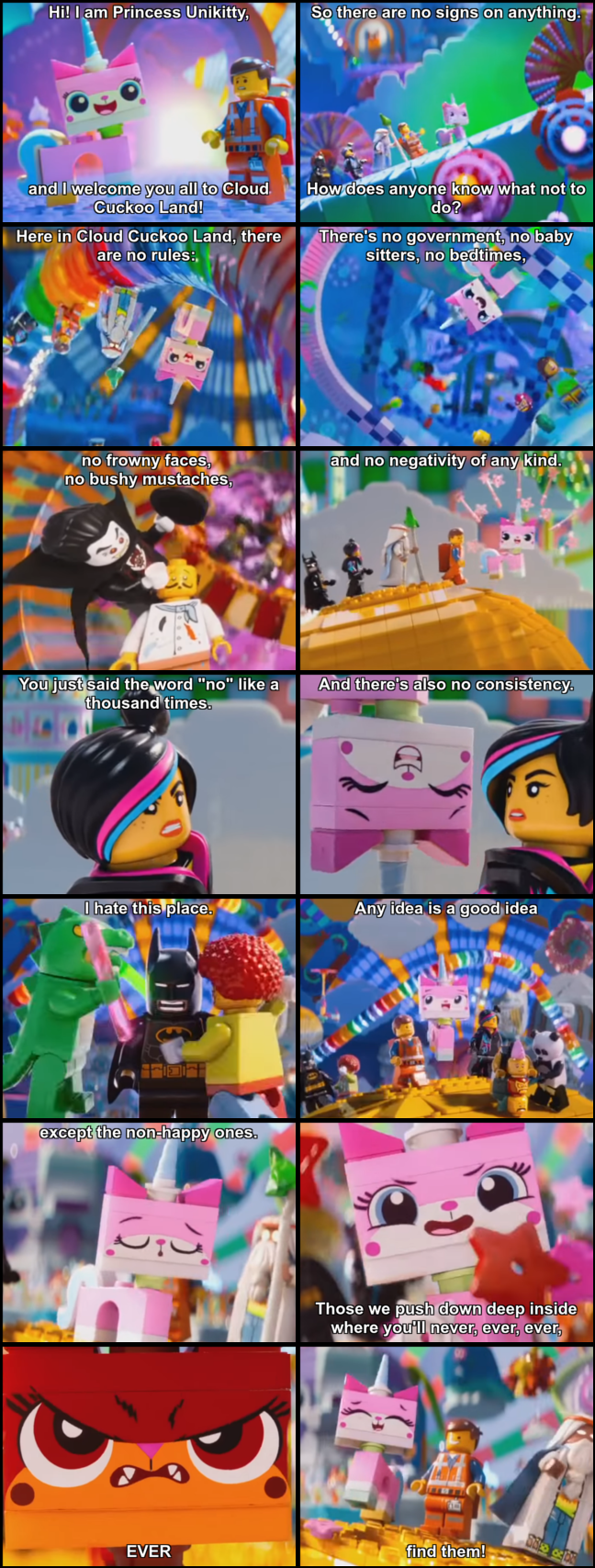Excerpt from LEGO Movie: Unikitty: Hi! I am Princess Unikitty, and I welcome you all to Cloud Cuckoo Land! Emmet: So there are no signs on anything. How does anyone know what not to do? Unikitty: Here in Cloud Cuckoo Land, there are no rules: There's no government, no baby sitters, no bedtimes, no frowny faces, no bushy mustaches, and no negativity of any kind. Lucy: You just said the word "no" like a thousand times. Unikitty: And there's also no consistency. Batman: [the clown and the lizard man are dancing around him] I hate this place. Unikitty: Any idea is a good idea except the non-happy ones. Those we push down deep inside where you'll never, ever, ever, EVER find them!